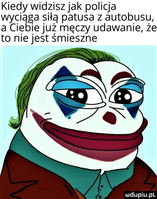 kiedy widziszjak policja wyciąga siłą patusa z autobusu a ciebiejuż męczy udawanie że to me jest śm eszne