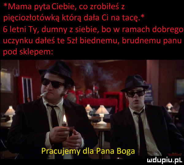 mama pyta ciebie co zrobiłeś z pięciozłotówką którą dała ci na tacę   letni ty dumny z siebie bo w ramach dobrego uczynku dałeś te sał biednemu brudnemu panu pod sklepem