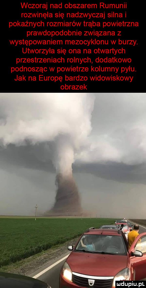 wczoraj nad obszarem rumunii rozwinęła się nadzwyczaj silna i pokaźnych rozmiarów trąba powietrzna prawdopodobnie związana z występowaniem mezocyklonu w burzy. utworzyła się ona na otwartych przestrzeniach rolnych dodatkowo podnosząc w powieth kolumny pyłu. jak na europę bardzo widowiskowy obrazek