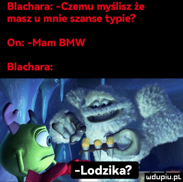 blachara czemu myślisz że masz u mnie szanse typie on mam bmw blachara