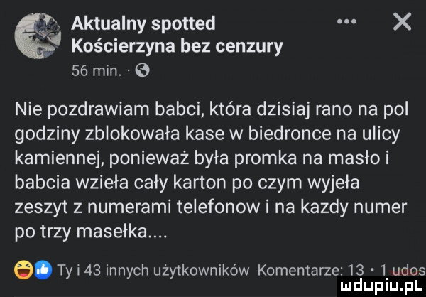 aktualny spotted x p kościerzyna bez cenzury    min. nie pozdrawiam babci które dzisiaj rano na pol godziny zblokowała kase w biedronce na ulicy kamiennej ponieważ była promka na masło i babcia wzięła cały karton po czym wyjęła zeszyt z numerami telefonow i na kazdy numer po trzy mastika. abakankami tyl    innych użytkowników komentarze      ukos ludupiu. pl