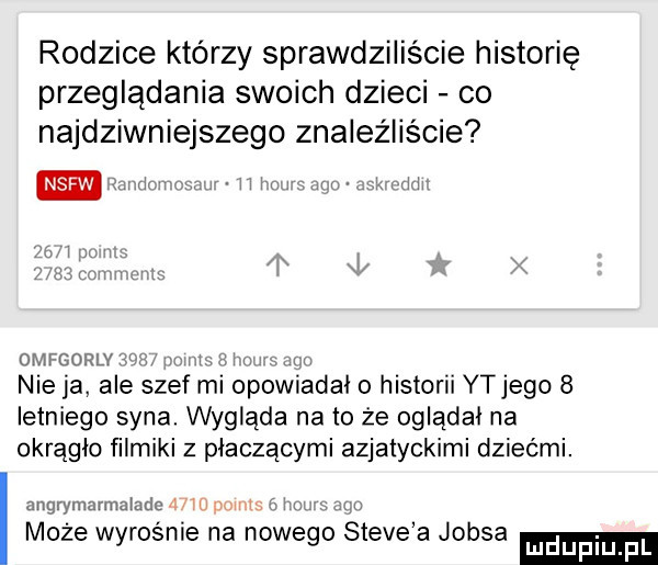 rodzice którzy sprawdziliście historię przeglądania swoich dzieci co najdziwniejszego znaleźliście nsfw ż l mn    an omfgorlv nie ja ale szef ml opowiadal o historii ytjego   letniego syna. wygląda na to że ogladal na okrągło filmiki z płaczącymi azjatyckimi dziećmi. angrymarmaladc lum może wyrośnie na nowego steve a jobsa ludupl