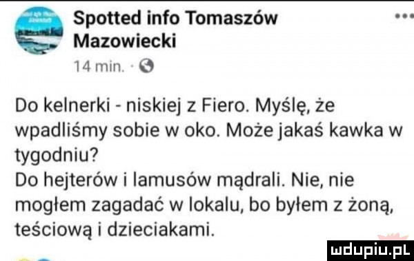 spotted info tomaszów mazowiecki    min   do kelnerki niskiej z fiero. myślę że wpadlis my sobie w oko. może jakaś kawka w tygodniu do hejterów i iamusów mądrali. nie nie mogłem zagadać w iokalu bo byłem z żoną teściową i dzieciakami. ludu iu. l ą