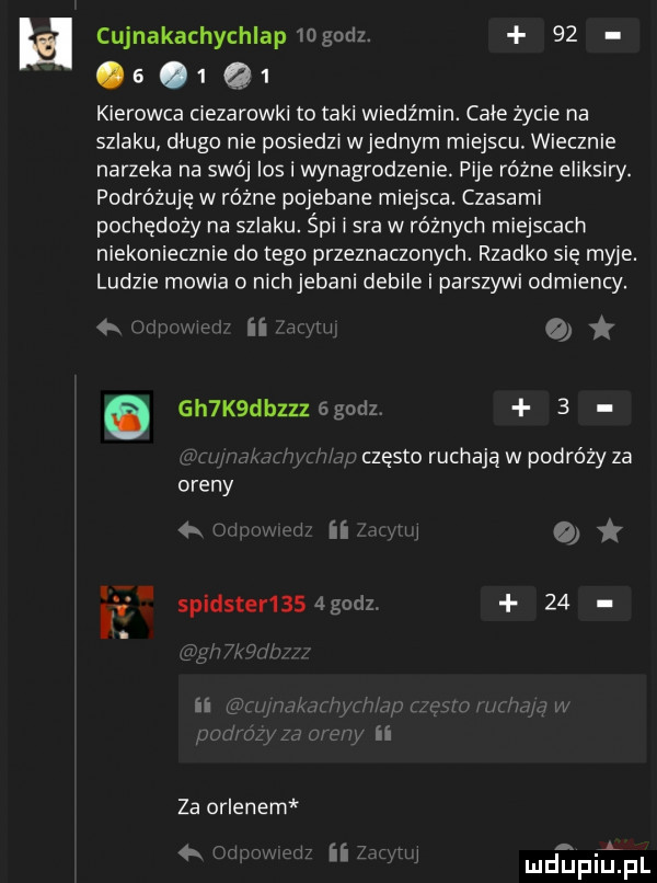 cujnakachychlapiogodz.        q  kierowca ciezarowki to taki wiedźmin. cale życie na szlaku dlugo nie posiedzi wrednym miejscu. wiecznie narzeka na swój ios i wynagrodzenie. pije różne eliksiry. podróżuje w równe pojebane miejsca. czasami pochędoży na szlaku. śpi i sra w różnych miejscach niekoniecznie do tego przeznaczonych. rzadko sie myje. ludzie mowia o nich jebani debile i parszywi odmiency. ii o e gh k dbzzzegodz   czesto ruchają w podróży za i o    za orlenem       deinﬁpl