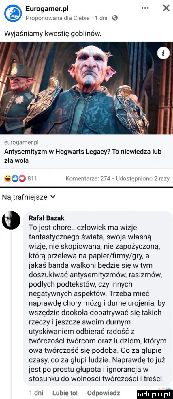 eurogamer p x proponowanadlaciebie ibm wyjaśniamy kwestię goblinów. eu ogamerpl antysemityzm w hogwarts legacy to niewiedza ub zla wola gmo  u komentarze     udostępniono zrazy najtrafniejsze v rafal bajak to jest chore. czlowiek ma wizje fantastycznego świata swoja własną wizję nie skopiowaną nie zapożyczona którą przelewa na papier firmy gry a jakaś banda wałkoni będzie się wtem doszukiwać antysemityzmów rasizmów podłych podtekstów czy innych negatywnych aspektów. trzeba mieć naprawdę chory mózg i durne urojenia by wszędzie dookola dopatrywać się takich rzeczy i jeszcze swoim durnym utyskiwaniem odbierać radość z twórczości twórcom oraz ludziom którym owa twórczość się podoba. co za głupie czasy co za głupi ludzie. naprawdę tojuż jest po prestu głupota i ignorancja w stosunku do wolności twórczości i treści. inni lunięto odpowiedz m