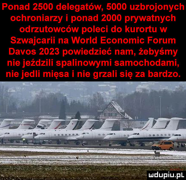 ponad      delegatów      uzbrojonych ochroniarzy i ponad      prywatnych odrzutowców poleci do kurortu w szwajcarii na wored economic forum davos      powiedzieć nam żebyśmy nie jeździli spalinowymi samochodami nie jedli mięsa i nie grzali się za bardzo