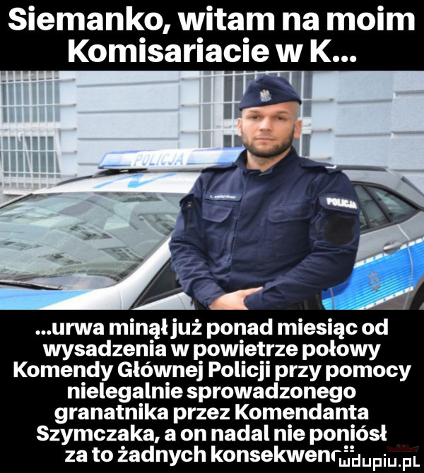 siemanko witam na moim komisariacie w k. urwa minąljuż ponad miesiąc od wysadzenia w powietrze połowy komendy głównej policji przy pomocy nielegalnie sprowadzonego granatnika przez komendanta szymczaka a on nadal nie poniósł za to żadnych konsekwenthupiu pl