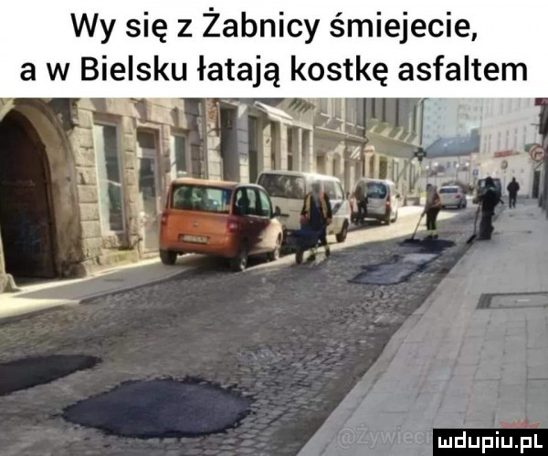 wy się z żabnicy śmiejecie a w bielsku łatają kostkę asfaltem x   r. a