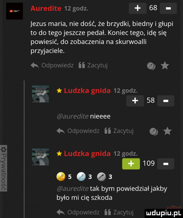 auredlte  godz.    jezus maria nie dość że brzydki biedny i głupi to do tego jeszcze pedał. koniec tego. idę się powiesić do zobaczenia na skurwoaiii przyjaciele   c xmed     th o w ludzka gilda    godz.    hi pump nieeee a on hw ii armii a    ludzka gnida    godz. i    .  .       ilu wdwu tak bym powiedziaijakby było mi cię szkoda  x om ii z uj mdupiij pl