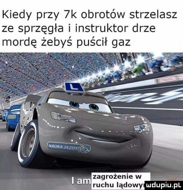 kiedy przy  k obrotów strzelasz ze sprzęgła i instruktor drze mordę żebyś puścił gaz zagrożenie w i am ruchu lądowy mdupim