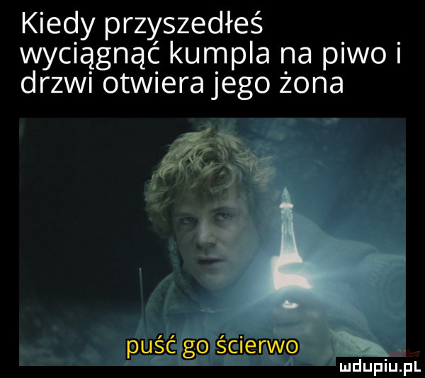 kiedy przyszedłeś wyciągnąć kumpla na p wo drzwi otwiera jego żona k puść go ścierwo