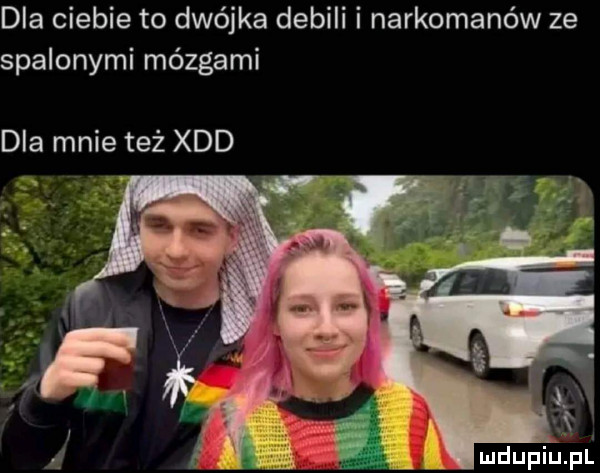 dla ciebie to dwójka debili i narkomanów ze spalonymi mózgami dla mnie też xdd