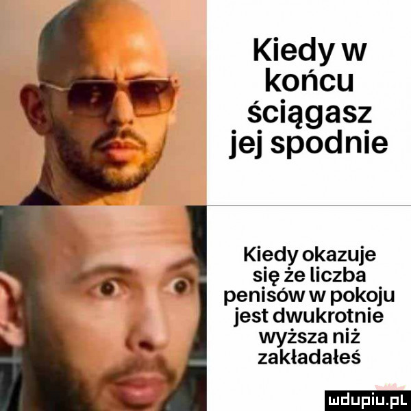 kiedy w końcu ściągasz jej spodnie kiedy okazuje się że liczba penisów w pokoju jest dwukrotnie wyższa niż zakladales ludu iu. l