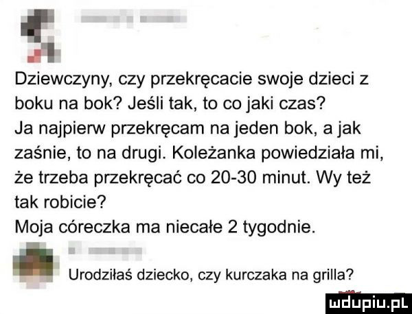 dziewczyny czy przekręcacie swoje dzieci   boku na bok jeśli tak to co jaki czas ja najpierw przekręcam na jeden bok a jak zaśnie to na drugi. koleżanka powiedziała mi że trzeba przekręcać co       minut. wy też tak robicie moja córeczka ma niecale   tygodnie. urodziłaś dziecko czy kurczaka na grilla