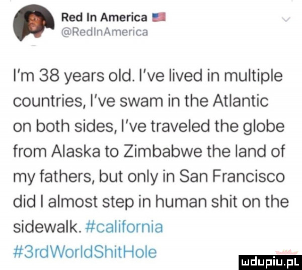 red in ameriga. redlnamerica i m    yeats ocd. i ve lived in multiple countries i ve scam in tee atlantic on bath sedes i ve traveled tee globe from alaska to zimbabwe tee land of my fathers but orly in san francisco ddd i almost step in human skit on tee sidewalk. california  rdworldshithoie
