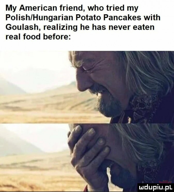 my american friend who triad my polish hungarian potato pancakes with goulash realizing he has neper eaten real fond before l