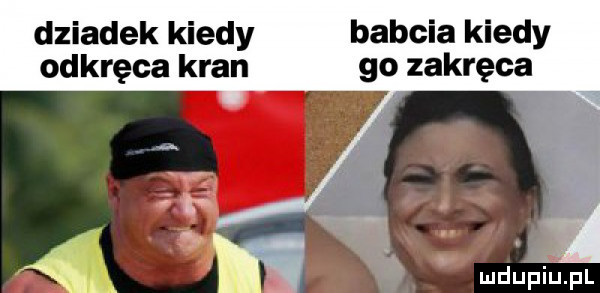 dziadek kiedy babcia kiedy odkręca kran go zakręca   ja w