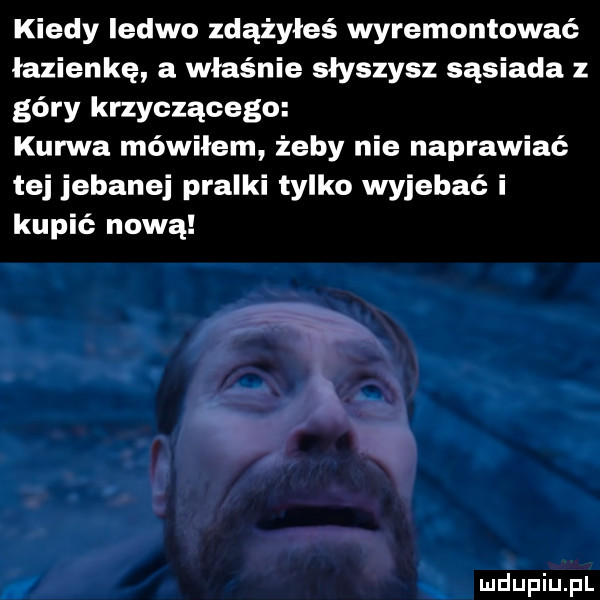kiedy ledwo zdążyłeś wyremontować łazienkę a właśnie słyszysz sąsiada z góry krzyczącego kurwa mówiłem żeby nie naprawiać tej jebanej pralki tylko wyjebać i kupić nową