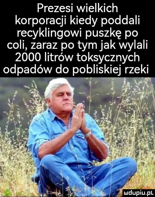 prezesi wielkich korporacji kiedy poddali recyklingowi puszkę po coli zaraz po tym jak wylali      litrów toksycznych odpadow do pobliskiej rzeki