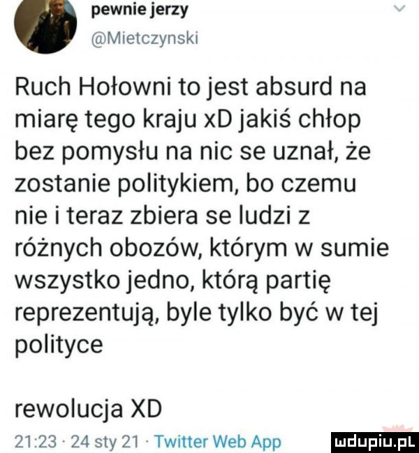 pewnie jerzy mietczynski ruch hołowni to jest absurd na miarę tego kraju xd jakiś chłop bez pomysłu na nic se uznał że zostanie politykiem bo czemu nie i teraz zbiera se iudzi z różnych obozów którym w sumie wszystko jedno którą partię reprezentują byle tylko być w tej potoce rewolucja xd          say    twitter web aap