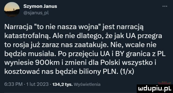 szymon janus minus p narracja to nie nasza wojna jest narracją katastrofalną. ale nie dlatego że jak ua przegra to rosjajuż zaraz nas zaatakuje. nie wcale nie będzie musiała. po przejęciu ua i by granica z pl wyniesie    km i zmieni dla polski wszystko i kosztować nas będzie biliony pln.   x      pm   iu         mm. wie