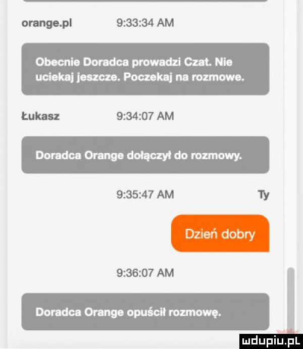 orange pl         am obecnie doradca prowadzi czat. nie uciekli jeszcze. pouekai na rozmowe. łukasz         am doradca orange dołączy do ramowy.         am  y         am doradca orange opuścił romowę. mdupiuil