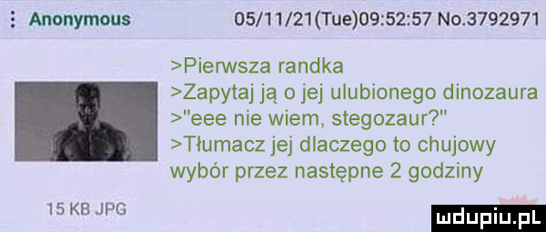 anonymous           tee          no         pierwsza randka zapytaj ją o jej ulubionego dinozaura eee nie wiem stegozaur tłumacz jej dlaczego to chujowy wybór przez następne   godziny