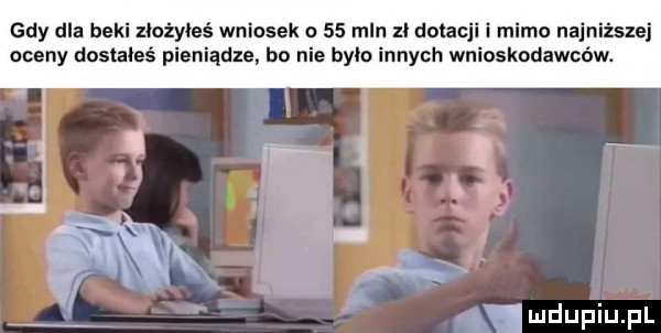 gdy dla beki złożyłeś wniosek o    mln zł dotacji i mimo najniższej oceny dosvaieś pieniądze bo nie bylo innych wnioskodawców. mdupiupl