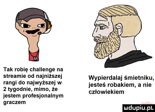 tak robię challenge na streamie od najniższej rangi do najwyższe w   tygodnie mimo że jestem profesjonalnym graczem wypierdalaj śmietniku iesteś robakiem a nie czlowiekiem