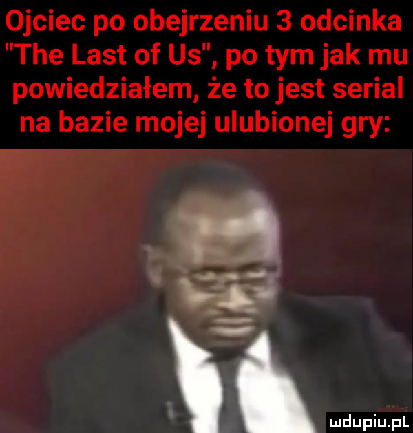 ojciec po obejrzeniu   odcinka tee list of us po tym jak mu powiedziałem że to jest serial na bazie mojej ulubionej gry r a i