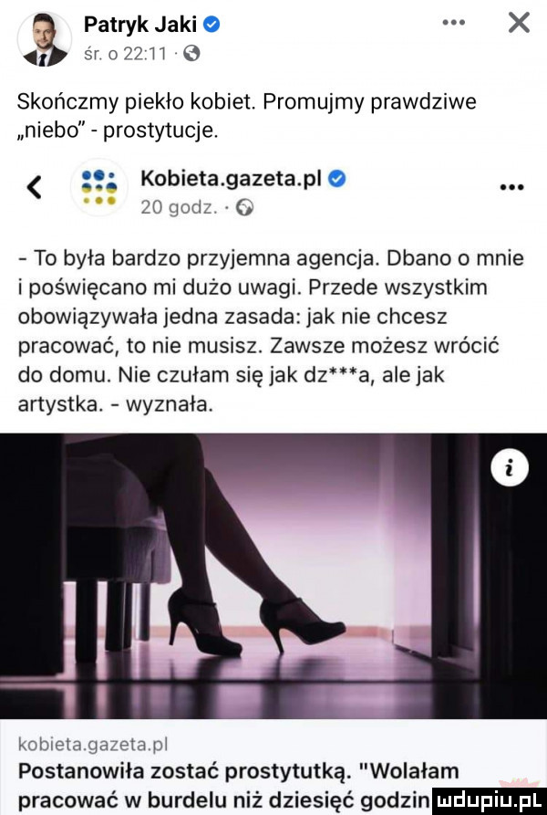 patryk jaki śr o    h skończmy piekło kobiet. promujmy prawdziwe niebo prostytucje. kobieta gazeta plo żothil to była bardzo przyjemna agencja. dbano o mnie i poświęcano mi dużo uwagi. przede wszystkim obowiązywała jedna zasada jak nie chcesz pracować to nie musisz. zawsze możesz wrócić do domu. nie czułam się jak dz a ale jak artystka wyznała. kobietagazeta pi postanowiła zostać prostytutką. wolałam pracować w burdelu niż dziesięć godzin udupiu pl