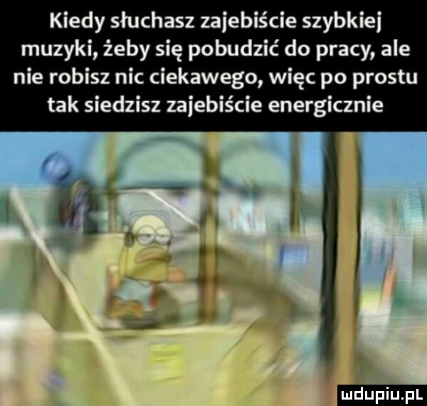 kiedy sluchasz zajebiście szybkiej muzyki żeby się pobudzić do pracy ale nie robisz nic ciekawego więc po prestu tak siedzisz zajebiście energicznie ludu iu. l