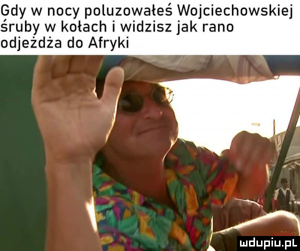 gdy w nocy poluzowałeś wojciechowskiej śruby w kołach i widzisz jak rano odjeżdża do afryki a