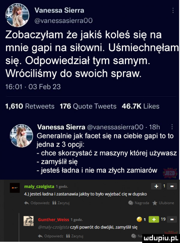 vanessa sierra vanessasierraoo zobaczyłam że jakiś koleś się na mnie gapi na siłowni. uśmiechnęłam się. odpowiedział tym samym. wróciliśmy do swoich spraw.          feb          retweets     quote tweets     k limes vanessa sierra vanessasierraoo   h e generalnie jak facet się na ciebie gapi toto jedna z   opcji chce skorzystać z maszyny które uzywasz zamyślił się jesteś ładna i nie ma złych zamiarów maly aolgista ma a mcśładnaizasłanauiaiakbymbthyjmaćcięwdmsko   ii qi s gunlh r welssv   w aylipmńldndwójlsznyślilsię. in o