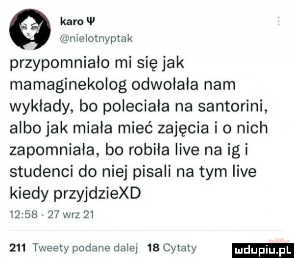 karo w nielotnyptak przypomniało mi się jak mamaginekolog odwolala nam wyklady bo poleciała na santorini albo jak miała mieć zajęcia io nich zapomniala bo robiła live na igi studenci do niej pisali na tym live kiedy przyjdziexd          w-z        tweety podane daje    cytaty