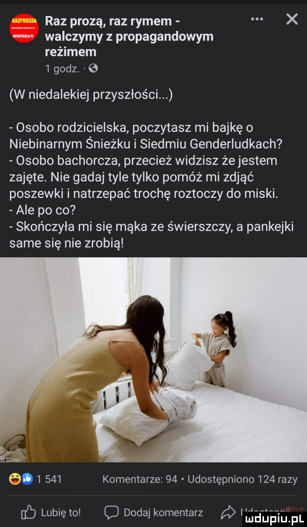 raz prozą raz rymem x walczymy propagandowym reżimem   godz.   w niedalekiej przyszłości osobo rodzicielska. poczytasz mi bajkę o niebinarnym śnieżku i siedmiu genderludkach osobo bachorcza przecież widzisz że jestem zajęte. nie gadaj tyle tylko pomóż mi zdjąć poszewki i natrzepać trochę roztoczy do miski. ale po co skończyła mi się mąka ze świerszczy a pankejki same się nie zrobią f       komentarze    udostępniono     razy lubię tal o dodaj komentarz a eeibeinl