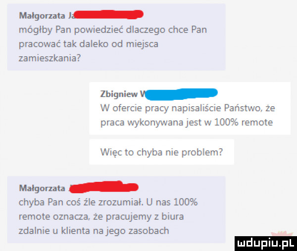 malgorzata mógłby pan pomedzieć dlaczegn chce pan pracować tak daleko od miejsca zamieszkana zbigniew v w ofercie pracy naplsallścle państwo ze praca wykonywana jest w     remote więc to chyba nie problem małgorzata chyba pan coś źle zrozumial. u nas     remote oznacza że pracujemy z biura zda nie u klienta na jego zasobach