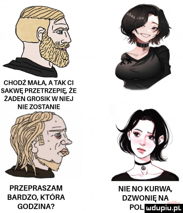 chodż mała. atak ci sakwę przetrzepie że żaden grosik w niej nie zostanie rm przepraszam bardzo która godzina nie n  kurwą dzwonię na pol