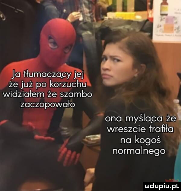 ja tłumaczący jej że już po korzuchu widziałem że szambo zaczopowało ono myśląca że wreszcie trafiło na kogoś ą normalnego i