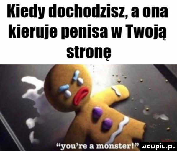 kiedv dnchndzisz. a ona kiernie nenisa w tanią stronę. x   y-u re a monster