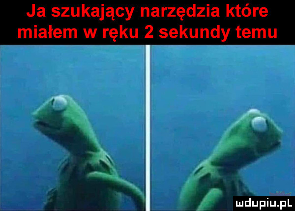 ja szukający narzędzia które miałem w ręku   sekundy temu