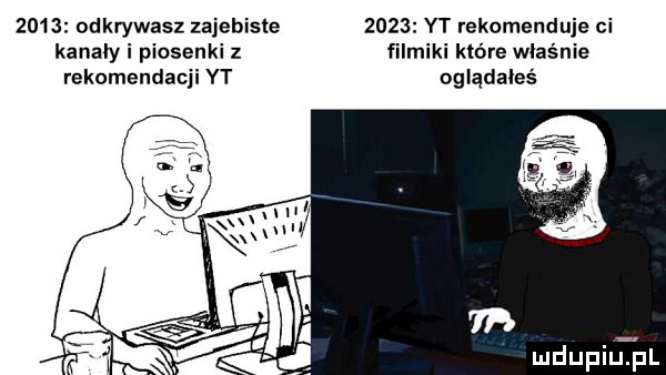 odkrywasz zajebiste      yt rekomenduje ci kanaly i piosenki z filmiki które właśnie rekomendacji yt oglądałeś mdupilel