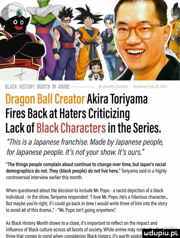 akira toriyama fides beck at haters criticizing lackol intheseries. tais is a japanese franchise. made by japanese people for japanese people. it s not your show. it s ours. thethings people complain abort conlinue lo chanie ober lime but japan s lacial demngrapllics do not they black peuple du not live here turiyama sald ibl a lllgllly contmversnal lnlelvlew ealllel ms month wien queslinned abort me decwsmu m lllclllde ml pager a raus demem ol a black lrldlvldllal ln me sllaw. toriyama iesponded i live mr. popa. he s a hllarlous chamem on maybe yml le gm ibl mam go haik in mne l would wbite three al mm mm me story m avuld all ollnls mama w peon lan l going anywhere as blank histony mnnln draws m a clone ll s lmpurlanl lo rellenl on me lmpacl and lrllluellce nf black cudne amass all lacels ofsociely. wille anime may nam lllincl hat comes to mad wien canslderina black wstaw. ll s worm exnlol