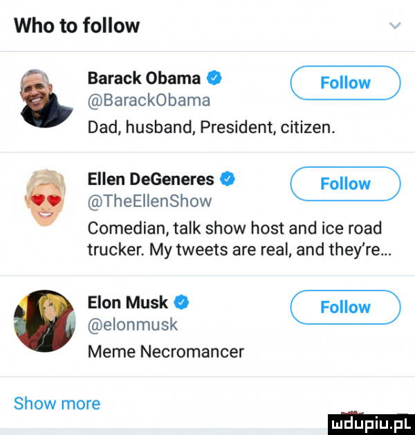 who to fellow. show more barack obama o barackobama ddd husband president citizen. ellen degeneres o theellenshow comedian talk show host and ice ruad trucker. my tweets are real and they re. egon munk o elonmusk mime necromancer