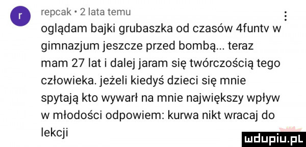 o repcak   lata temu oglądam bajki grubaszka od czasów  fumv w gimnazjum jeszcze przed bombą. teraz mam    lat i dalej jaram się twórczością tego człowieka. jeżeli kiedyś dzieci się mnie spytają kto wywabi na mnie największy wpływ w młodości odpowiem kurwa nikt wracaj do enci