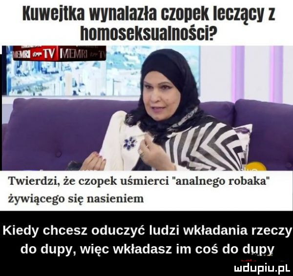 kuwgiikb wynalazła czanek ibgzągv z nnmoseksualnoéci. twierdzi że czopek uśmierci analnego robaka żywiącego się nasieniem kiedy chcesz oduczyć ludzi wkładania rzeczy do dupy więc wkładasz im coś do dupy