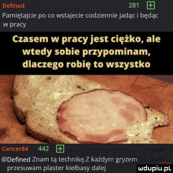 pamiętajcie po co wstajecie codziennie jadąc i będąc w pracy czasem w pracy jest ciężko ale wtedy sobie przypominam dlaczego robię to wszystko ic     deﬁned znam tą technikęz każdym gryzem przesuwam plaster kiełbasy dalej