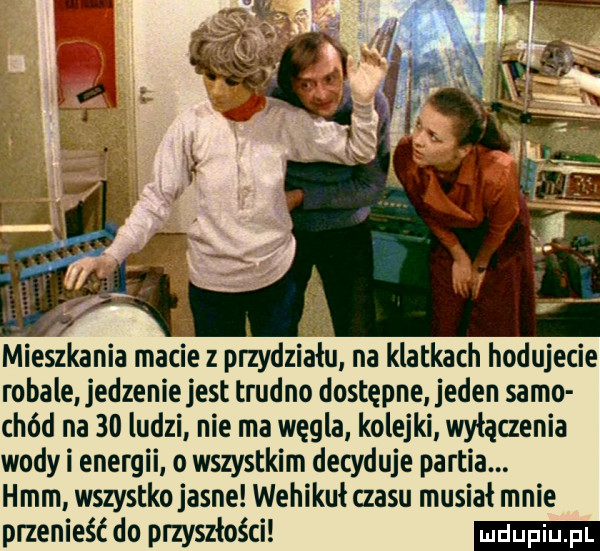 mieszkania macie z przydziału na klatkach hodujecie robale jedzenie jest trudno dostępne jeden samo chód na    ludzi nie ma węgla kolejki wylaczenia wody i energii o wszystkim decyduje partia. hmm wszystko jasne wehikuł czasu musiał mnie przenieść do przyszłości