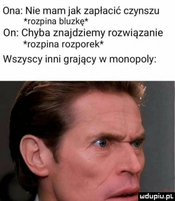 ona nie mam jak zapłacić czynszu rozpina bluzkę on chyba znajdziemy rozwiązanie rozpina rozporek wszyscy inni grający w monopoly