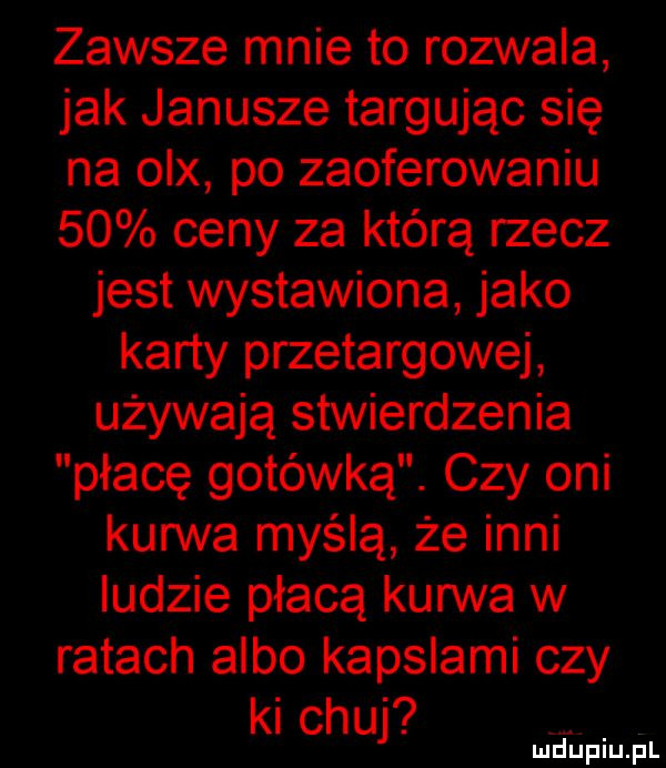 zawsze mnie to rozwala jak janusze targując się na on po zaoferowaniu    ceny za którą rzecz jest wystawiona jako karty przetargowej używają stwierdzenia p łabę gotówką. czy oni kurwa myślą że inni ludzie płacą kurwa w ratach albo kapslami czy ki chuj ludiniupl